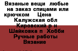 Вязаные вещи (любые) на заказ спицами или крючком. › Цена ­ 2 500 - Калужская обл., Кировский р-н, Шайковка п. Хобби. Ручные работы » Вязание   